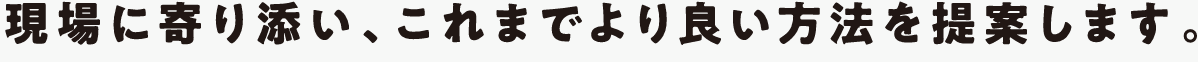 現場に寄り添い、これまでより良い方法を提案します。